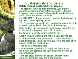 Sustainability and Safety
• Safety through sustainability programs.
• The greatest factor to arise from this LED energy
  management program is not the savings….. But the
  increased awareness of feeling safe by our faculty and
  staff…Here are a few comments.
• I felt SO SAFE. It was nice and bright in the hallways by
  my door. It was spooky before.
• They're helpful, especially the ones by the gates. I'm able
  to see to get my key in the lock in the mornings!
• Here early in the morning it's much easier to get the key
  in the lock for the gate! Much Much better!
• the lighting definitely seems better to me
• Great! They're working and make it very easy to see
• I LOVE the new lights of course!!! They have made a
  huge difference. I can see my keys to get the gate open
  quickly and I feel much safer.
• Thank you to Maintenance!
• I love the new lights!! It's so bright out there in the
  morning it almost feels like you're walking through an
  indoor hallway :)
• They are great illumination at night or early in the
  morning! Tell them they are a "thumbs up!"
 
