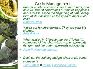 Crisis Management
• Sooner or later comes a crisis in our affairs, and
  how we meet it determines our future happiness
  and success. Since the beginning of time, every
  form of life has been called upon to meet such
  crisis.
  Robert Collier
  Watch out for emergencies. They are your big
  chance.
  Fritz Reiner
  When written in Chinese, the word ''crisis'' is
  composed of two characters -- one represents
  danger, and the other represents opportunity.
• John F. Kennedy quotes

• Don't cut the training budget when crisis come,
  increase it!
  Tom Peters # Crisis, Education Quotes
 