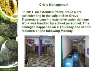 Crisis Management

•In 2011, an extended freeze broke a fire
sprinkler line in the café at Elm Grove
Elementary causing extensive water damage.
Work was handled by school personnel. This
damaged happened on a Thursday and school
resumed on the following Monday.
 