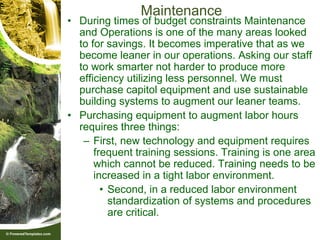 Maintenance
• During times of budget constraints Maintenance
  and Operations is one of the many areas looked
  to for savings. It becomes imperative that as we
  become leaner in our operations. Asking our staff
  to work smarter not harder to produce more
  efficiency utilizing less personnel. We must
  purchase capitol equipment and use sustainable
  building systems to augment our leaner teams.
• Purchasing equipment to augment labor hours
  requires three things:
   – First, new technology and equipment requires
      frequent training sessions. Training is one area
      which cannot be reduced. Training needs to be
      increased in a tight labor environment.
        • Second, in a reduced labor environment
          standardization of systems and procedures
          are critical.
 