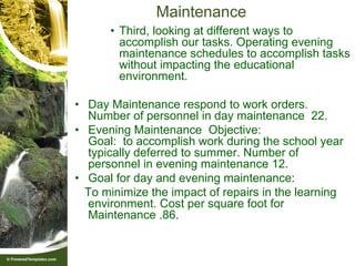 Maintenance
      • Third, looking at different ways to
        accomplish our tasks. Operating evening
        maintenance schedules to accomplish tasks
        without impacting the educational
        environment.

• Day Maintenance respond to work orders.
  Number of personnel in day maintenance 22.
• Evening Maintenance Objective:
  Goal: to accomplish work during the school year
  typically deferred to summer. Number of
  personnel in evening maintenance 12.
• Goal for day and evening maintenance:
  To minimize the impact of repairs in the learning
  environment. Cost per square foot for
  Maintenance .86.
 