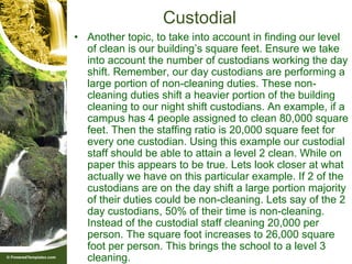 Custodial
• Another topic, to take into account in finding our level
  of clean is our building’s square feet. Ensure we take
  into account the number of custodians working the day
  shift. Remember, our day custodians are performing a
  large portion of non-cleaning duties. These non-
  cleaning duties shift a heavier portion of the building
  cleaning to our night shift custodians. An example, if a
  campus has 4 people assigned to clean 80,000 square
  feet. Then the staffing ratio is 20,000 square feet for
  every one custodian. Using this example our custodial
  staff should be able to attain a level 2 clean. While on
  paper this appears to be true. Lets look closer at what
  actually we have on this particular example. If 2 of the
  custodians are on the day shift a large portion majority
  of their duties could be non-cleaning. Lets say of the 2
  day custodians, 50% of their time is non-cleaning.
  Instead of the custodial staff cleaning 20,000 per
  person. The square foot increases to 26,000 square
  foot per person. This brings the school to a level 3
  cleaning.
 