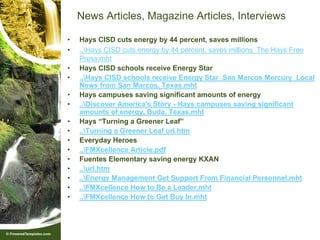 News Articles, Magazine Articles, Interviews

•   Hays CISD cuts energy by 44 percent, saves millions
•   ..Hays CISD cuts energy by 44 percent, saves millions The Hays Free
    Press.mht
•   Hays CISD schools receive Energy Star
•   ..Hays CISD schools receive Energy Star San Marcos Mercury Local
    News from San Marcos, Texas.mht
•   Hays campuses saving significant amounts of energy
•   ..Discover America's Story - Hays campuses saving significant
    amounts of energy, Buda, Texas.mht
•   Hays “Turning a Greener Leaf”
•   ..Turning a Greener Leaf url.htm
•   Everyday Heroes
•   ..FMXcellence Article.pdf
•   Fuentes Elementary saving energy KXAN
•   ..url.htm
•   ..Energy Management Get Support From Financial Personnel.mht
•   ..FMXcellence How to Be a Leader.mht
•   ..FMXcellence How to Get Buy In.mht
 