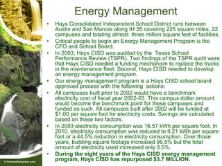 Energy Management
•   Hays Consolidated Independent School District runs between
    Austin and San Marcos along IH 35 covering 225 square miles, 22
    campuses and totaling almost three million square feet of facilities.
•   Critical people to begin an Energy Management Program is the
    CFO and School Board.
•   In 2003, Hays CISD was audited by the Texas School
    Performance Review (TSPR). Two findings of the TSPR audit were
    that Hays CISD needed a funding mechanism to replace the trucks
    in the maintenance fleet. Second, Hays CISD needed to develop
    an energy management program.
•   Our energy management program is a Hays CISD school board
    approved process with the following actions:
•   All campuses built prior to 2002 would have a benchmark
    electricity cost of fiscal year 2002-03. This campus dollar amount
    would become the benchmark point for these campuses and
    funded as such. All campuses built after 2002 will be funded at
    $1.00 per square foot for electricity costs. Savings are calculated
    based on these two factors.
•   In 2003 electricity consumption was 16.57 kWh per square foot. In
    2010, electricity consumption was reduced to 9.21 kWh per square
    foot or a 44.5% reduction in electricity consumption. Over those
    years, building square footage increased 96.5% but the total
    amount of electricity used increased only 8.5%.
•   During the eight years of the Hays CISD energy management
    program, Hays CISD has repurposed $3.7 MILLION.
 