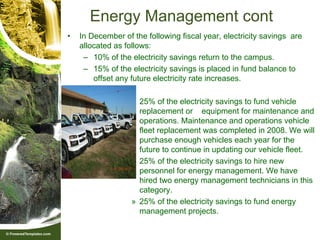 Energy Management cont
•   In December of the following fiscal year, electricity savings are
    allocated as follows:
     – 10% of the electricity savings return to the campus.
     – 15% of the electricity savings is placed in fund balance to
        offset any future electricity rate increases.

                   » 25% of the electricity savings to fund vehicle
                     replacement or equipment for maintenance and
                     operations. Maintenance and operations vehicle
                     fleet replacement was completed in 2008. We will
                     purchase enough vehicles each year for the
                     future to continue in updating our vehicle fleet.
                   » 25% of the electricity savings to hire new
                     personnel for energy management. We have
                     hired two energy management technicians in this
                     category.
                   » 25% of the electricity savings to fund energy
                     management projects.
 
