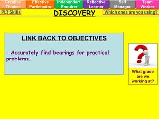 DISCOVERY
Effective
Participator
Self
Manager
Independent
Enquirer
Creative
Thinker
Team
Worker
Reflective
Learner
Which ones are you using?
PLT Skills
LINK BACK TO OBJECTIVES
- Accurately find bearings for practical
problems.
What grade
are we
working at?
 