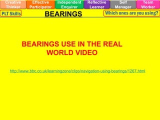 Effective
Participator
Self
Manager
Independent
Enquirer
Creative
Thinker
Team
Worker
Reflective
Learner
PLT Skills Which ones are you using?
BEARINGS
BEARINGS USE IN THE REAL
WORLD VIDEO
http://www.bbc.co.uk/learningzone/clips/navigation-using-bearings/1267.html
 