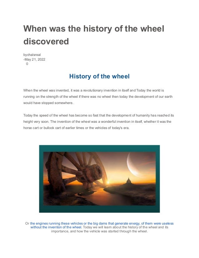 When was the history of the wheel
discovered
bychalsreal
-May 21, 2022
0
History of the wheel
When the wheel was invented, it was a revolutionary invention in itself and Today the world is
running on the strength of the wheel if there was no wheel then today the development of our earth
would have stopped somewhere.
Today the speed of the wheel has become so fast that the development of humanity has reached its
height very soon. The invention of the wheel was a wonderful invention in itself, whether it was the
horse cart or bullock cart of earlier times or the vehicles of today's era.
Or the engines running these vehicles or the big dams that generate energy, of them were useless
without the invention of the wheel. Today we will learn about the history of the wheel and its
importance, and how the vehicle was started through the wheel.
 