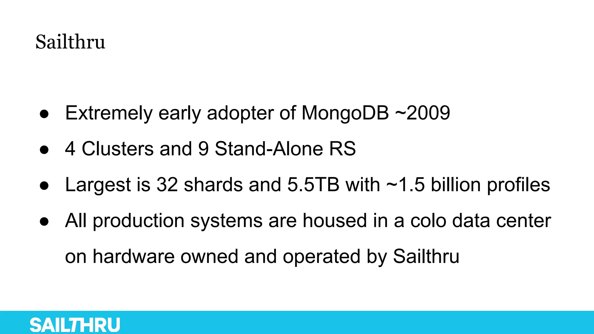 Sailthru
● Extremely early adopter of MongoDB ~2009
● 4 Clusters and 9 Stand-Alone RS
● Largest is 32 shards and 5.5TB with ~1.5 billion profiles
● All production systems are housed in a colo data center
on hardware owned and operated by Sailthru
 
