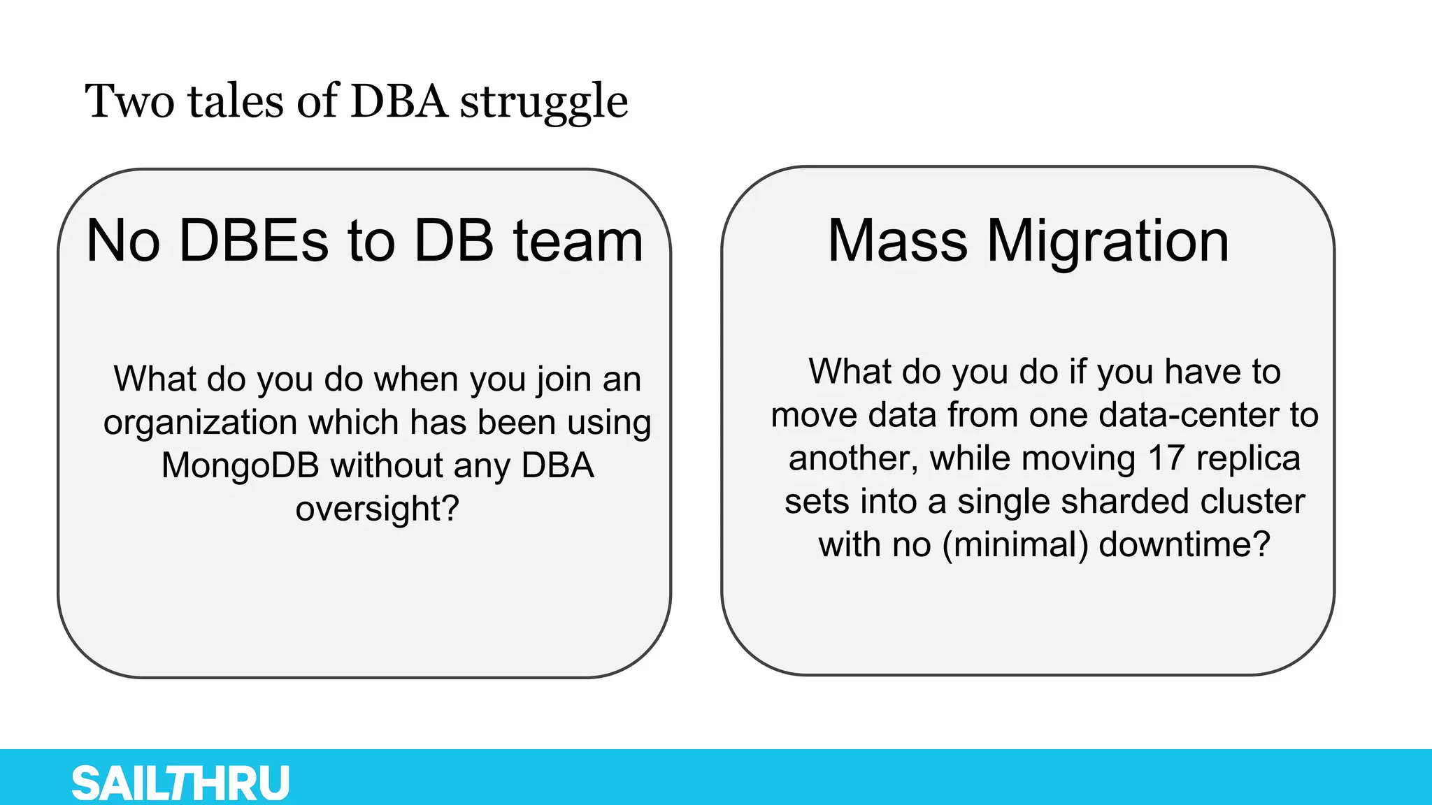 Two tales of DBA struggle
No DBEs to DB team Mass Migration
What do you do if you have to
move data from one data-center to
another, while moving 17 replica
sets into a single sharded cluster
with no (minimal) downtime?
What do you do when you join an
organization which has been using
MongoDB without any DBA
oversight?
 