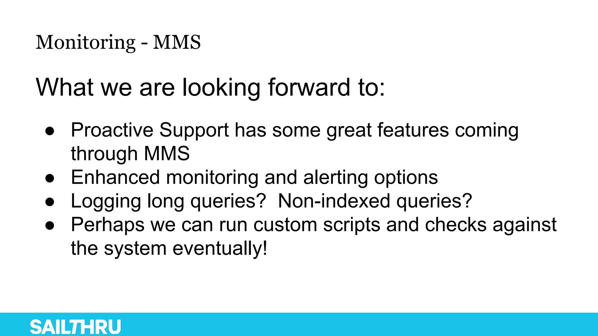 Monitoring - MMS
What we are looking forward to:
● Proactive Support has some great features coming
through MMS
● Enhanced monitoring and alerting options
● Logging long queries? Non-indexed queries?
● Perhaps we can run custom scripts and checks against
the system eventually!
 