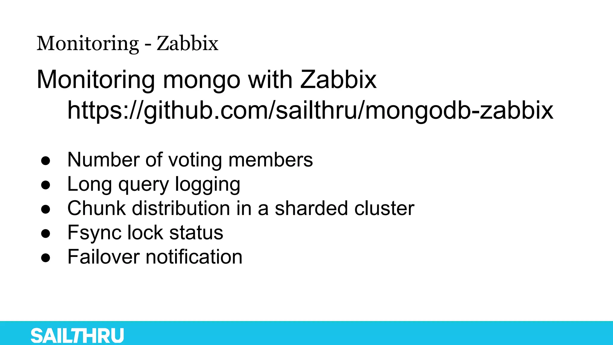Monitoring - Zabbix
Monitoring mongo with Zabbix
https://github.com/sailthru/mongodb-zabbix
● Number of voting members
● Long query logging
● Chunk distribution in a sharded cluster
● Fsync lock status
● Failover notification
 