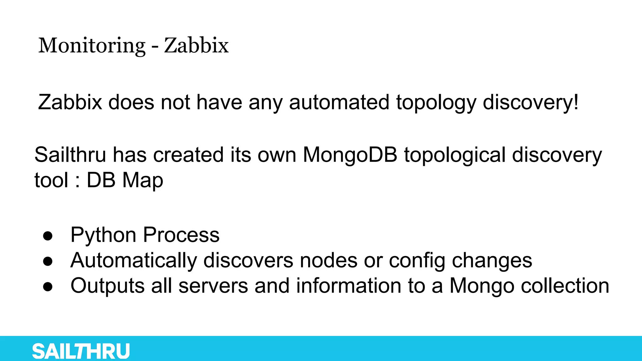 Monitoring - Zabbix
Zabbix does not have any automated topology discovery!
Sailthru has created its own MongoDB topological discovery
tool : DB Map
● Python Process
● Automatically discovers nodes or config changes
● Outputs all servers and information to a Mongo collection
 