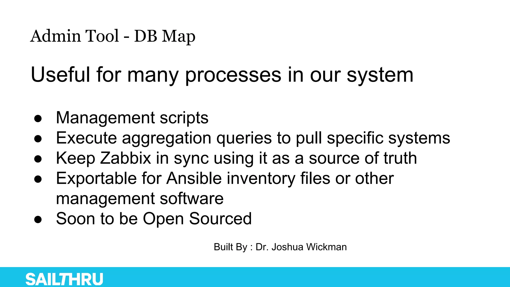 Admin Tool - DB Map
Useful for many processes in our system
● Management scripts
● Execute aggregation queries to pull specific systems
● Keep Zabbix in sync using it as a source of truth
● Exportable for Ansible inventory files or other
management software
● Soon to be Open Sourced
Built By : Dr. Joshua Wickman
 