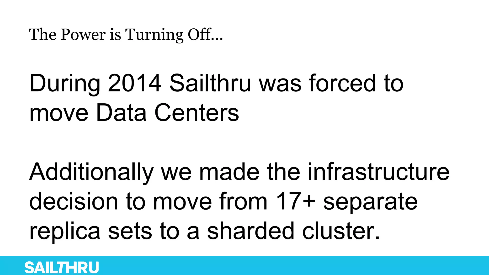 The Power is Turning Off...
During 2014 Sailthru was forced to
move Data Centers
Additionally we made the infrastructure
decision to move from 17+ separate
replica sets to a sharded cluster.
 