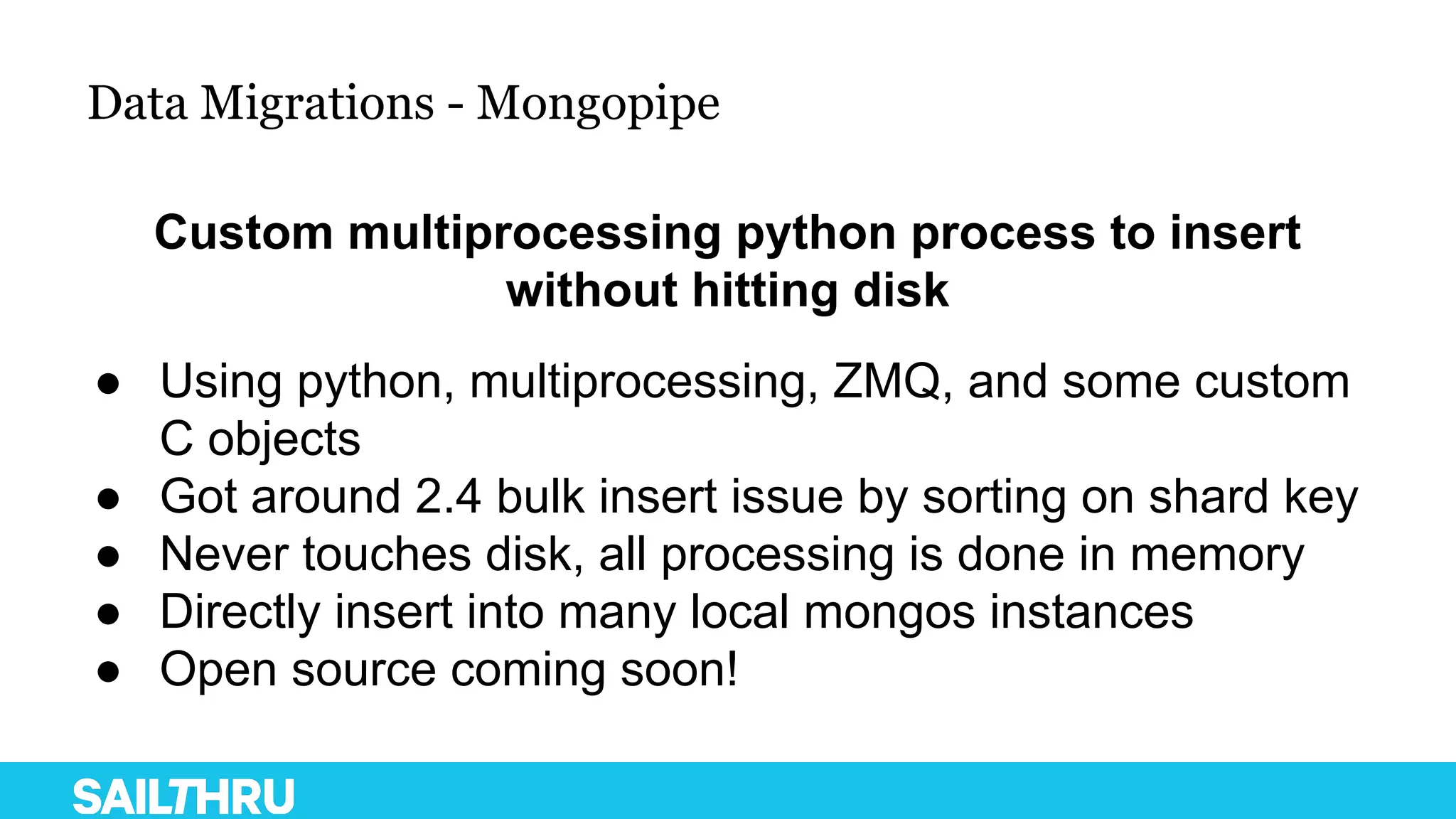 Data Migrations - Mongopipe
Custom multiprocessing python process to insert
without hitting disk
● Using python, multiprocessing, ZMQ, and some custom
C objects
● Got around 2.4 bulk insert issue by sorting on shard key
● Never touches disk, all processing is done in memory
● Directly insert into many local mongos instances
● Open source coming soon!
 