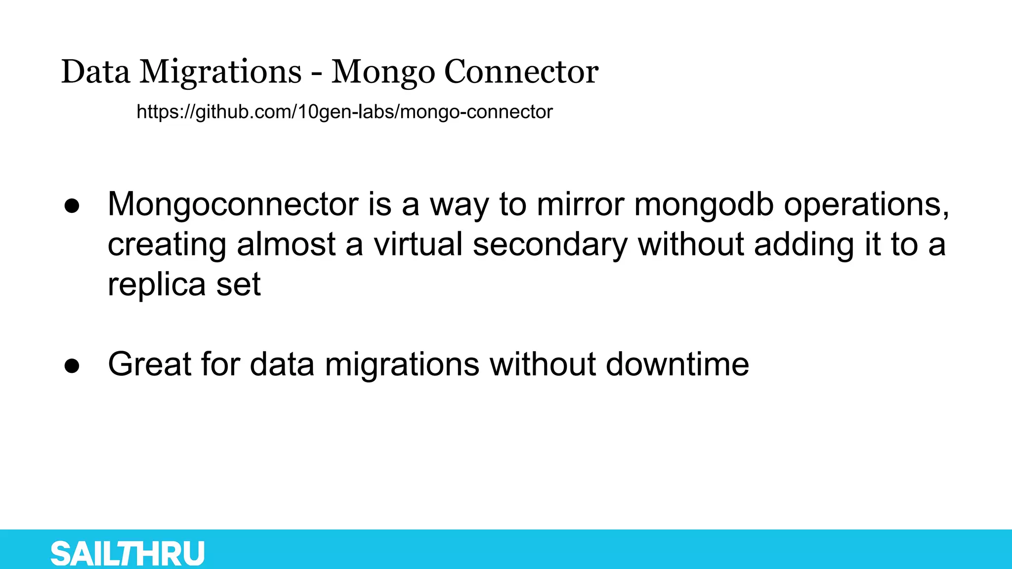 Data Migrations - Mongo Connector
● Mongoconnector is a way to mirror mongodb operations,
creating almost a virtual secondary without adding it to a
replica set
● Great for data migrations without downtime
https://github.com/10gen-labs/mongo-connector
 