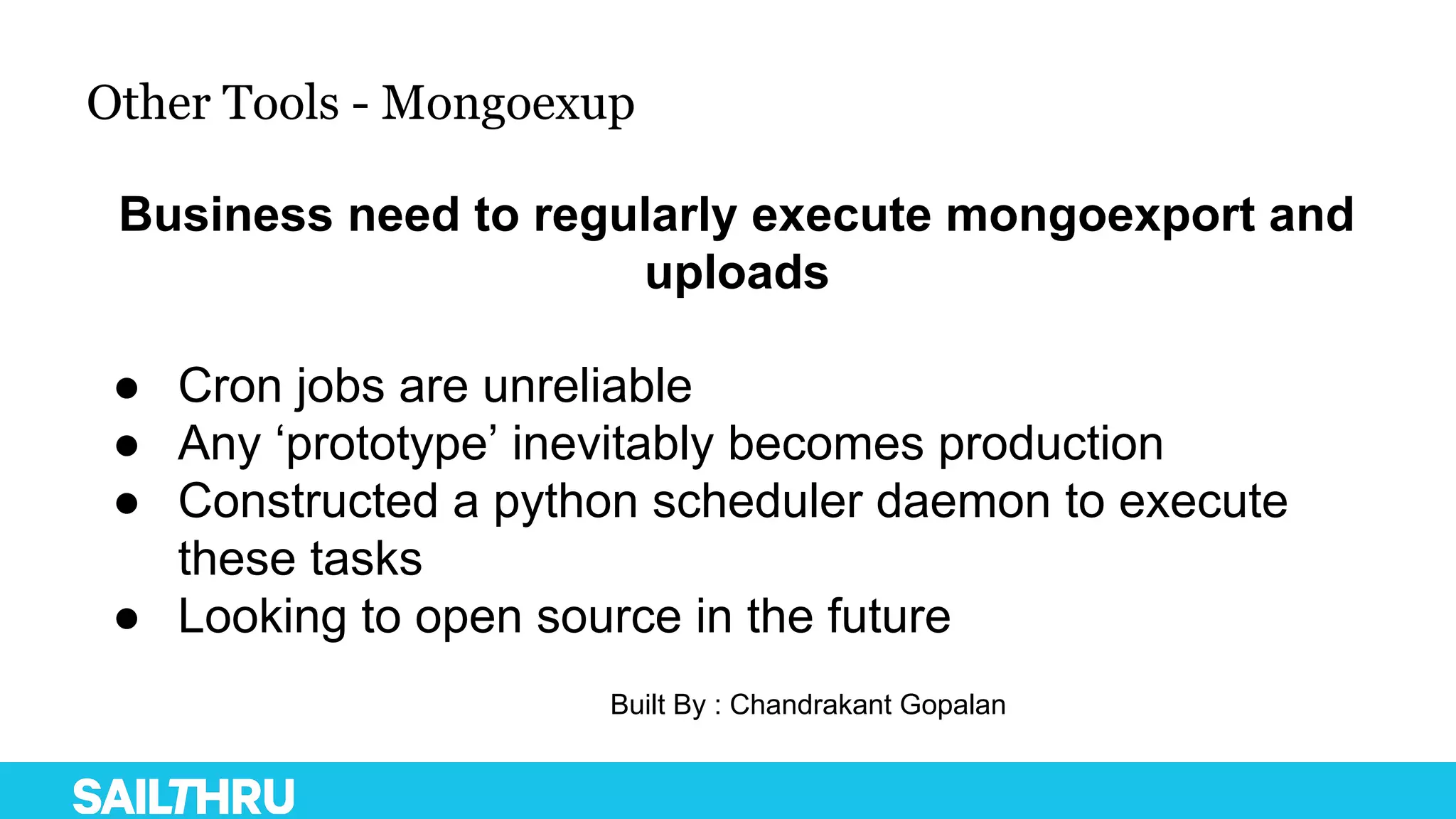 Other Tools - Mongoexup
● Cron jobs are unreliable
● Any ‘prototype’ inevitably becomes production
● Constructed a python scheduler daemon to execute
these tasks
● Looking to open source in the future
Business need to regularly execute mongoexport and
uploads
Built By : Chandrakant Gopalan
 