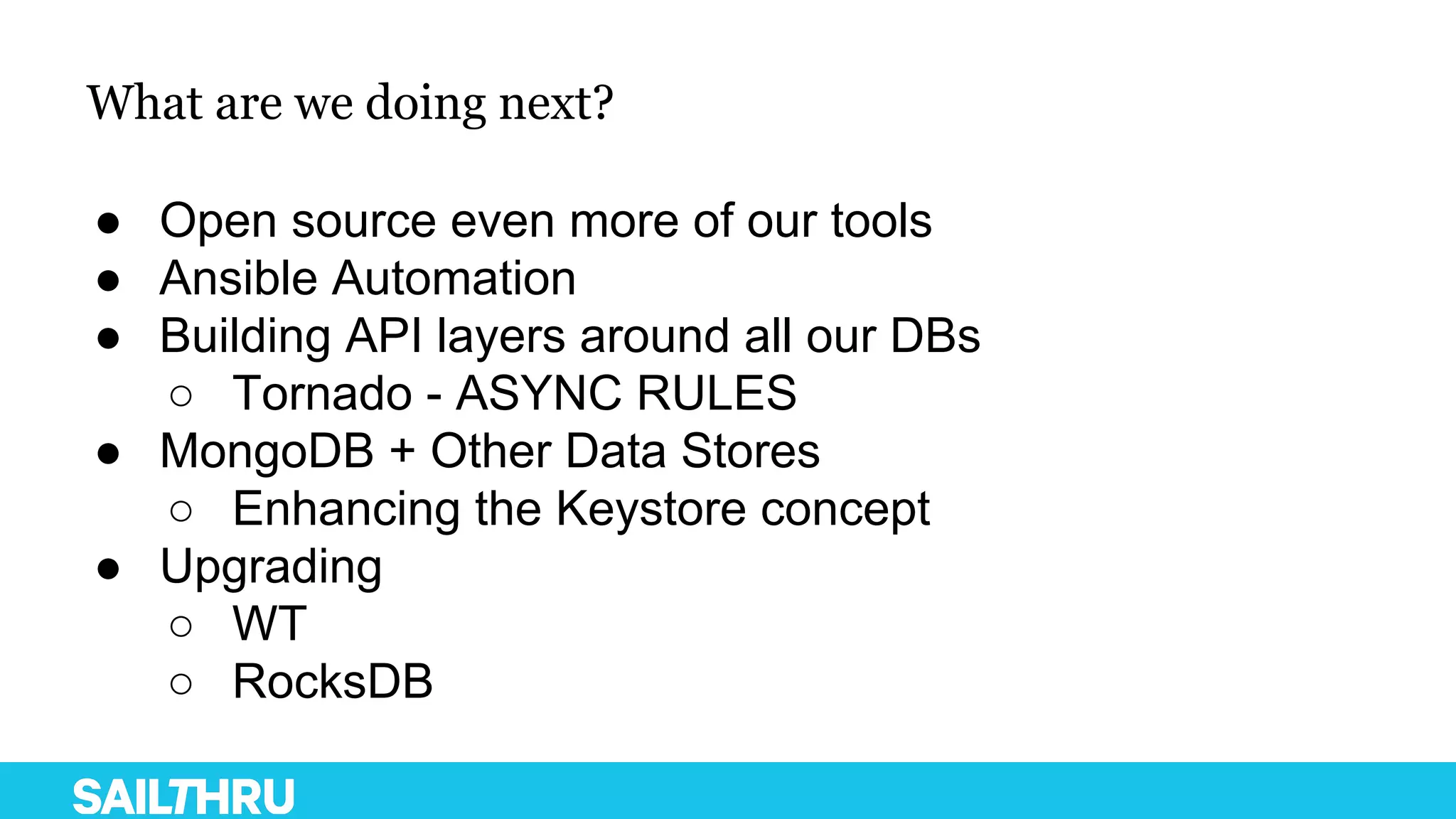 What are we doing next?
● Open source even more of our tools
● Ansible Automation
● Building API layers around all our DBs
○ Tornado - ASYNC RULES
● MongoDB + Other Data Stores
○ Enhancing the Keystore concept
● Upgrading
○ WT
○ RocksDB
 