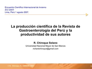 La producción científica de la Revista de Gastroenterología del Perú y la productividad de sus autores R. Chiroque Solano Universidad Nacional Mayor de San Marcos [email_address] Encuentro Científico Internacional de Invierno  ECI 2007i L ima ,  Perú 1 agosto 2007 . 