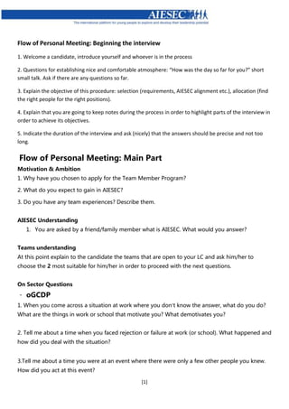 [1]
Flow of Personal Meeting: Beginning the interview
1. Welcome a candidate, introduce yourself and whoever is in the process
2. Questions for establishing nice and comfortable atmosphere: “How was the day so far for you?” short
small talk. Ask if there are any questions so far.
3. Explain the objective of this procedure: selection (requirements, AIESEC alignment etc.), allocation (find
the right people for the right positions).
4. Explain that you are going to keep notes during the process in order to highlight parts of the interview in
order to achieve its objectives.
5. Indicate the duration of the interview and ask (nicely) that the answers should be precise and not too
long.
Flow of Personal Meeting: Main Part
Motivation & Ambition
1. Why have you chosen to apply for the Team Member Program?
2. What do you expect to gain in AIESEC?
3. Do you have any team experiences? Describe them.
AIESEC Understanding
1. You are asked by a friend/family member what is AIESEC. What would you answer?
Teams understanding
At this point explain to the candidate the teams that are open to your LC and ask him/her to
choose the 2 most suitable for him/her in order to proceed with the next questions.
On Sector Questions
oGCDP
1. When you come across a situation at work where you don’t know the answer, what do you do?
What are the things in work or school that motivate you? What demotivates you?
2. Tell me about a time when you faced rejection or failure at work (or school). What happened and
how did you deal with the situation?
3.Tell me about a time you were at an event where there were only a few other people you knew.
How did you act at this event?
 