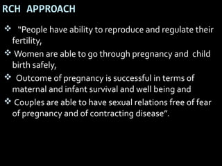 RCH APPROACH
 “People have ability to reproduce and regulate their
fertility,
 Women are able to go through pregnancy and child
birth safely,
 Outcome of pregnancy is successful in terms of
maternal and infant survival and well being and
 Couples are able to have sexual relations free of fear
of pregnancy and of contracting disease”.
 