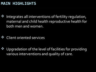 MAIN HIGHLIGHTS
 Integrates all interventions of fertility regulation,
maternal and child health reproductive health for
both men and women.
 Client oriented services
 Upgradation of the level of facilities for providing
various interventions and quality of care.
 