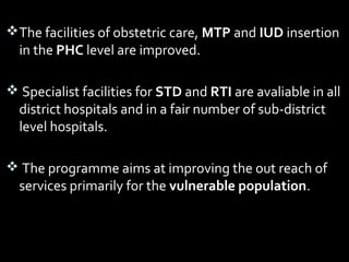 The facilities of obstetric care, MTP and IUD insertion
in the PHC level are improved.
 Specialist facilities for STD and RTI are avaliable in all
district hospitals and in a fair number of sub-district
level hospitals.
 The programme aims at improving the out reach of
services primarily for the vulnerable population.
 