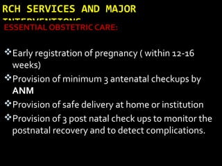 RCH SERVICES AND MAJOR
INTERVENTIONSESSENTIAL OBSTETRIC CARE:
Early registration of pregnancy ( within 12-16
weeks)
Provision of minimum 3 antenatal checkups by
ANM
Provision of safe delivery at home or institution
Provision of 3 post natal check ups to monitor the
postnatal recovery and to detect complications.
 