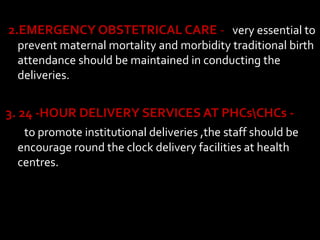 2.EMERGENCY OBSTETRICAL CARE - very essential to
prevent maternal mortality and morbidity traditional birth
attendance should be maintained in conducting the
deliveries.
3. 24 -HOUR DELIVERY SERVICES AT PHCsCHCs -
to promote institutional deliveries ,the staff should be
encourage round the clock delivery facilities at health
centres.
 