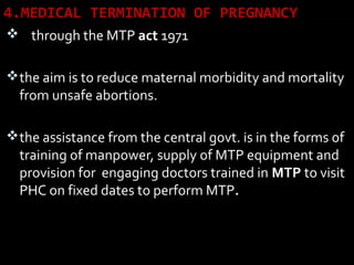 4.MEDICAL TERMINATION OF PREGNANCY
 through the MTP act 1971
the aim is to reduce maternal morbidity and mortality
from unsafe abortions.
the assistance from the central govt. is in the forms of
training of manpower, supply of MTP equipment and
provision for engaging doctors trained in MTP to visit
PHC on fixed dates to perform MTP.
 