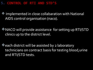 5. CONTROL OF RTI AND STD’S
 Implemented in close collabaration with National
AIDS control organisation (naco).
NACO will provide assistance for setting up RTI/STD
clinics up to the district level.
each district will be assisted by 2 laboratory
technicians on contract basis for testing blood,urine
and RTI/STD tests.
 