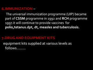 6.IMMUNIZATION –
The universal immunization programme (UIP) became
part of CSSM programme in 1992 and RCH programme
1997.it will continue to provide vaccines for
polio,tetanus.dpt, dt, measles and tuberculosis.
7.DRUG AND EQUIPMENT KITS
equipment kits supplied at various levels as
follows………
 