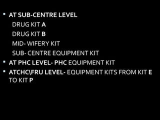  AT SUB-CENTRE LEVEL
DRUG KIT A
DRUG KIT B
MID-WIFERY KIT
SUB- CENTRE EQUIPMENT KIT
 AT PHC LEVEL- PHC EQUIPMENT KIT
 ATCHCFRU LEVEL- EQUIPMENT KITS FROM KIT E
TO KIT P
 