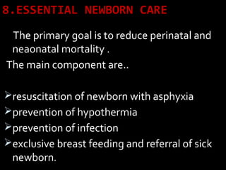 8.ESSENTIAL NEWBORN CARE
The primary goal is to reduce perinatal and
neaonatal mortality .
The main component are..
resuscitation of newborn with asphyxia
prevention of hypothermia
prevention of infection
exclusive breast feeding and referral of sick
newborn.
 