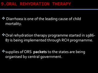 9.ORAL REHYDRATION THERAPY
 Diarrhoea is one of the leading cause of child
mortality.
Oral rehydration therapy programme started in 1986-
87 is being implemented through RCH progrnamme.
supplies of ORS packets to the states are being
organised by central government.
 