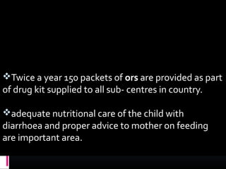 Twice a year 150 packets of ors are provided as part
of drug kit supplied to all sub- centres in country.
adequate nutritional care of the child with
diarrhoea and proper advice to mother on feeding
are important area.
 