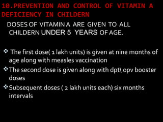 10.PREVENTION AND CONTROL OF VITAMIN A
DEFICIENCY IN CHILDERN
DOSES OF VITAMIN A ARE GIVEN TO ALL
CHILDERN UNDER 5 YEARS OF AGE.
 The first dose( 1 lakh units) is given at nine months of
age along with measles vaccination
The second dose is given along with dpt opv booster
doses
Subsequent doses ( 2 lakh units each) six months
intervals
 