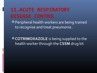 11.ACUTE RESPIRATORY
DISEASE CONTROL
Peripheral health workers are being trained
to recognise and treat pneumonia .
COTRIMOXAZOLE is being supplied to the
health worker through the CSSM drug kit
 