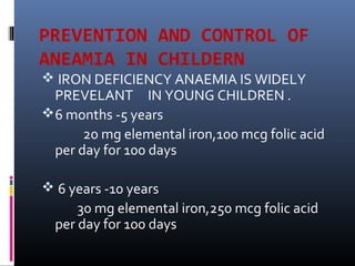 PREVENTION AND CONTROL OF
ANEAMIA IN CHILDERN
 IRON DEFICIENCY ANAEMIA IS WIDELY
PREVELANT IN YOUNG CHILDREN .
6 months -5 years
20 mg elemental iron,100 mcg folic acid
per day for 100 days
 6 years -10 years
30 mg elemental iron,250 mcg folic acid
per day for 100 days
 