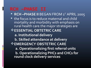 RCH –PHASE II
 RCH –PHASE II BEGAN FROM 1ST
APRIL 2005
 the focus is to reduce maternal and child
mortality and morbidity with emphasis on
rural health care.the major strategies are
ESSENTIAL OBTETRIC CARE
a. Institutional delivery
b. Skilled attendance at delivery
EMERGENCY OBSTETRIC CARE
a. Operationalizing first referral units
b. Operationalizing PHCs and CHCs for
round clock delivery services
 