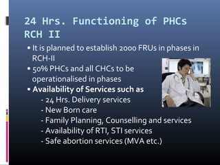 24 Hrs. Functioning of PHCs
RCH II
• It is planned to establish 2000 FRUs in phases in
RCH-II
• 50% PHCs and all CHCs to be
operationalised in phases
• Availability of Services such as
- 24 Hrs. Delivery services
- New Born care
- Family Planning, Counselling and services
- Availability of RTI, STI services
- Safe abortion services (MVA etc.)
 