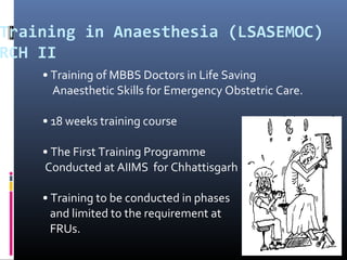 Training in Anaesthesia (LSASEMOC)
RCH II
• Training of MBBS Doctors in Life Saving
Anaesthetic Skills for Emergency Obstetric Care.
• 18 weeks training course
• The First Training Programme
Conducted at AIIMS for Chhattisgarh
• Training to be conducted in phases
and limited to the requirement at
FRUs.
 