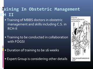 Training In Obstetric Management
RCH II
• Training of MBBS doctors in obstetric
management and skills including C.S. in
RCH-II
• Training to be conducted in collaboration
with FOGSI
• Duration of training to be 16 weeks
• Expert Group is considering other details
 