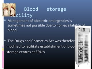 Blood storage
facility
 Management of obstetric emergencies is
sometimes not possible due to non-availability of
blood.
 The Drugs and Cosmetics Act was therefore
modified to facilitate establishment of blood
storage centres at FRU’s.
 