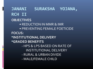JANANI SURAKSHA YOJANA,
RCH II
OBJECTIVES
• REDUCTION IN MMR & IMR
• PREVENTING FEMALE FOETICIDE
FOCUS:
INSTITUTIONAL DELIVERY
GRADED BENEFITS
- HPS & LPS BASED ON RATE OF
INSTITUTIONAL DELIVERY
- RURAL & URBAN DIVIDE
- MALE/FEMALE CHILD
 