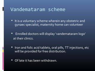 Vandemataram scheme
 It is a voluntary scheme wherein any obstetric and
gynaec specialist, maternity home can volunteer
 Enrolled doctors will display ‘vandemataram logo’
at their clinics.
 Iron and folic acid tablets, oral pills, TT injections, etc
will be provided for free distribution.
 Of late it has been withdrawn.
 