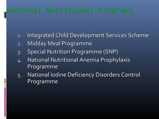National Nutritional Programs
1.1. Integrated Child Development Services SchemeIntegrated Child Development Services Scheme
2.2. Midday Meal ProgrammeMidday Meal Programme
3.3. Special Nutrition Programme (SNP)Special Nutrition Programme (SNP)
4.4. National Nutritional Anemia ProphylaxisNational Nutritional Anemia Prophylaxis
ProgrammeProgramme
5.5. National Iodine Deficiency Disorders ControlNational Iodine Deficiency Disorders Control
ProgrammeProgramme
 