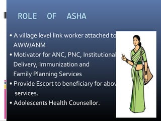 ROLE OF ASHA
• A village level link worker attached to
AWW/ANM
• Motivator for ANC, PNC, Institutional
Delivery, Immunization and
Family Planning Services
• Provide Escort to beneficiary for above
services.
• Adolescents Health Counsellor.
 