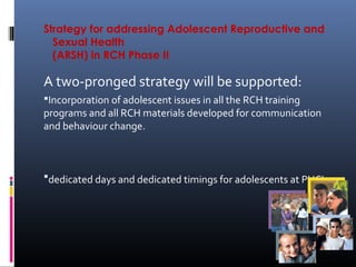 Strategy for addressing Adolescent Reproductive and
Sexual Health
(ARSH) in RCH Phase II
A two-pronged strategy will be supported:
Incorporation of adolescent issues in all the RCH training
programs and all RCH materials developed for communication
and behaviour change.
dedicated days and dedicated timings for adolescents at PHC’s.
 